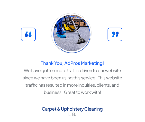 Testimonial from Carpet & Upholstery Cleaning, L. B.: “Thank You, AdPros Marketing! We have gotten more traffic driven to our website since we have been using this service. This website traffic has resulted in more inquiries, clients, and business. Great to work with!”